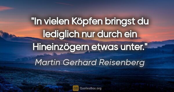 Martin Gerhard Reisenberg Zitat: "In vielen Köpfen bringst du lediglich nur
durch ein..."