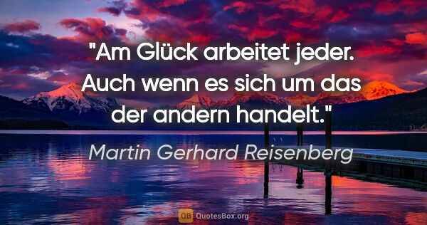 Martin Gerhard Reisenberg Zitat: "Am Glück arbeitet jeder. Auch wenn es sich um das der andern..."