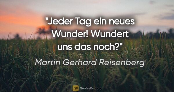 Martin Gerhard Reisenberg Zitat: "Jeder Tag ein neues Wunder! Wundert uns das noch?"