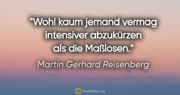 Martin Gerhard Reisenberg Zitat: "Wohl kaum jemand vermag intensiver abzukürzen als die Maßlosen."