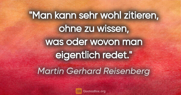 Martin Gerhard Reisenberg Zitat: "Man kann sehr wohl zitieren, ohne zu wissen,
was oder wovon..."