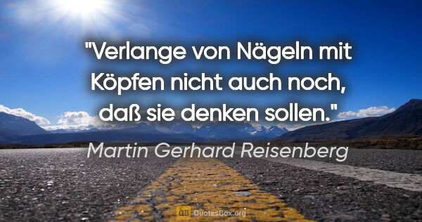 Martin Gerhard Reisenberg Zitat: "Verlange von Nägeln mit Köpfen nicht auch noch, daß sie denken..."
