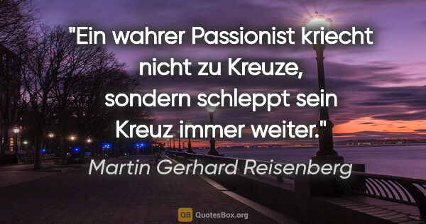 Martin Gerhard Reisenberg Zitat: "Ein wahrer »Passionist« kriecht nicht zu Kreuze, sondern..."