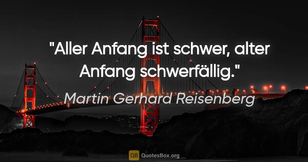 Martin Gerhard Reisenberg Zitat: "Aller Anfang ist schwer,
alter Anfang schwerfällig."