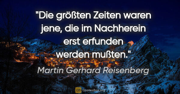 Martin Gerhard Reisenberg Zitat: "Die größten Zeiten waren jene, die im Nachherein erst erfunden..."