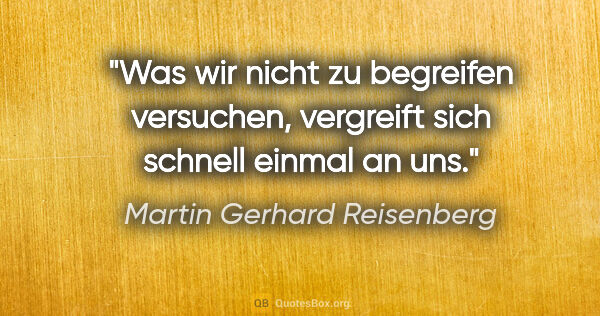 Martin Gerhard Reisenberg Zitat: "Was wir nicht zu begreifen versuchen,
vergreift sich schnell..."
