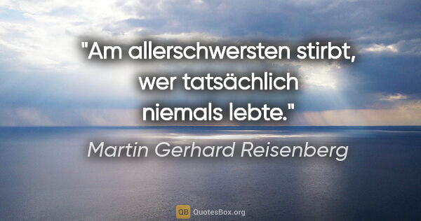 Martin Gerhard Reisenberg Zitat: "Am allerschwersten stirbt, wer tatsächlich niemals lebte."