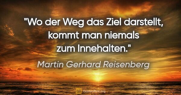 Martin Gerhard Reisenberg Zitat: "Wo der Weg das Ziel darstellt, kommt man niemals zum Innehalten."