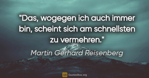 Martin Gerhard Reisenberg Zitat: "Das, wogegen ich auch immer bin,
scheint sich am schnellsten..."