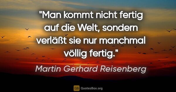 Martin Gerhard Reisenberg Zitat: "Man kommt nicht fertig auf die Welt,
sondern verläßt sie nur..."