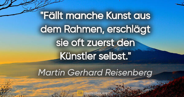 Martin Gerhard Reisenberg Zitat: "Fällt manche Kunst aus dem Rahmen,
erschlägt sie oft zuerst..."