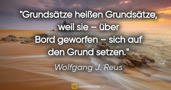 Wolfgang J. Reus Zitat: "Grundsätze heißen Grundsätze, weil sie – über Bord geworfen –..."