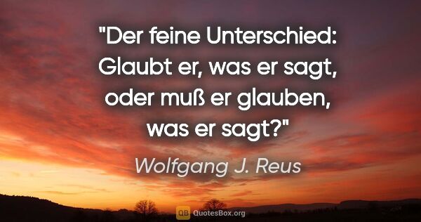 Wolfgang J. Reus Zitat: "Der feine Unterschied: Glaubt er, was er sagt, oder muß er..."