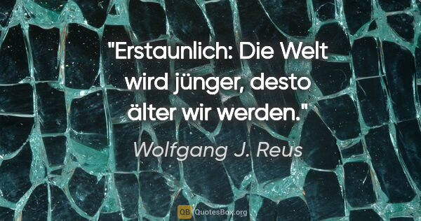 Wolfgang J. Reus Zitat: "Erstaunlich: Die Welt wird jünger, desto älter wir werden."