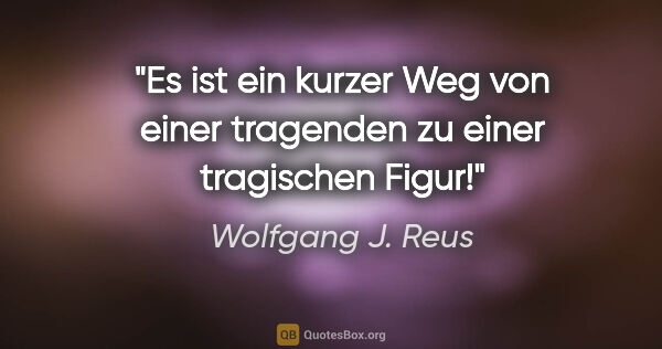 Wolfgang J. Reus Zitat: "Es ist ein kurzer Weg von einer tragenden zu einer tragischen..."