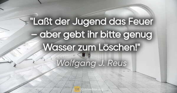 Wolfgang J. Reus Zitat: "Laßt der Jugend das Feuer – aber gebt ihr bitte genug Wasser..."
