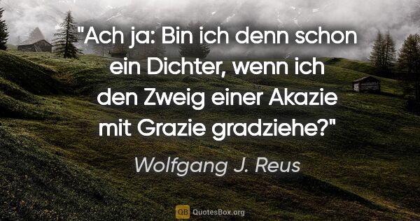 Wolfgang J. Reus Zitat: "Ach ja: Bin ich denn schon ein Dichter, wenn ich den Zweig..."