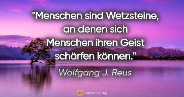 Wolfgang J. Reus Zitat: "Menschen sind Wetzsteine, an denen sich Menschen ihren Geist..."
