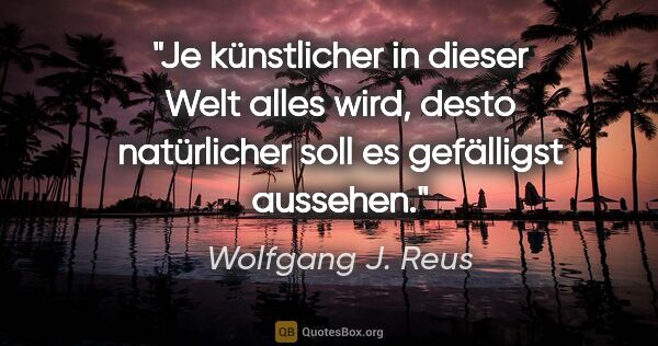 Wolfgang J. Reus Zitat: "Je künstlicher in dieser Welt alles wird, desto natürlicher..."