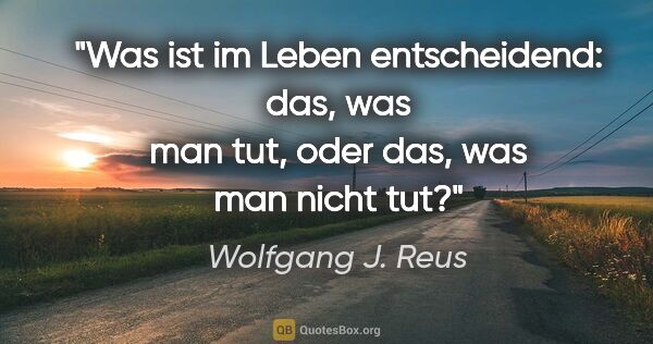 Wolfgang J. Reus Zitat: "Was ist im Leben entscheidend: das, was man tut, oder das, was..."