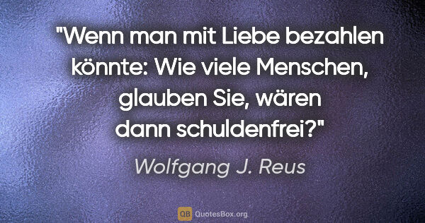 Wolfgang J. Reus Zitat: "Wenn man mit Liebe bezahlen könnte: Wie viele Menschen,..."