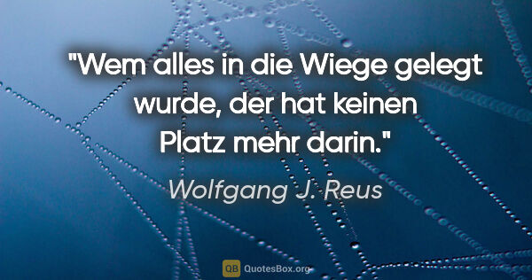 Wolfgang J. Reus Zitat: "Wem alles in die Wiege gelegt wurde,
der hat keinen Platz mehr..."