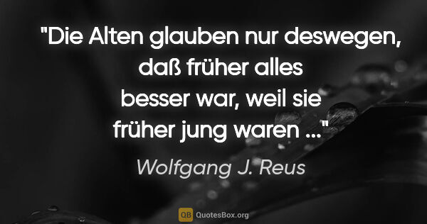 Wolfgang J. Reus Zitat: "Die Alten glauben nur deswegen, daß früher alles besser war,..."