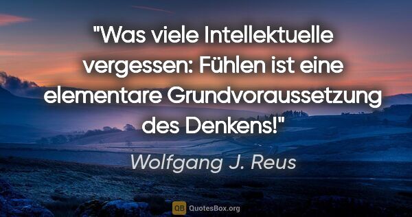 Wolfgang J. Reus Zitat: "Was viele Intellektuelle vergessen: Fühlen ist eine elementare..."