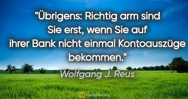 Wolfgang J. Reus Zitat: "Übrigens: Richtig arm sind Sie erst, wenn Sie auf ihrer Bank..."