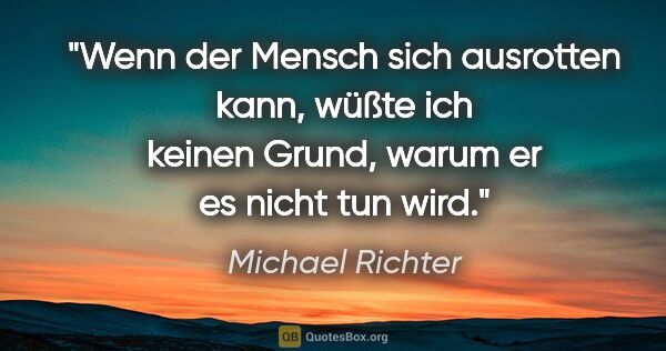 Michael Richter Zitat: "Wenn der Mensch sich ausrotten kann, wüßte ich keinen Grund,..."