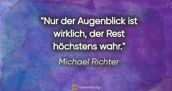 Michael Richter Zitat: "Nur der Augenblick ist wirklich, der Rest höchstens wahr."