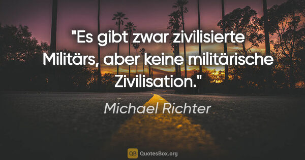 Michael Richter Zitat: "Es gibt zwar zivilisierte Militärs, aber keine militärische..."