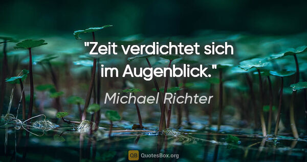 Michael Richter Zitat: "Zeit verdichtet sich im Augenblick."