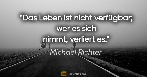 Michael Richter Zitat: "Das Leben ist nicht verfügbar; wer es sich nimmt, verliert es."