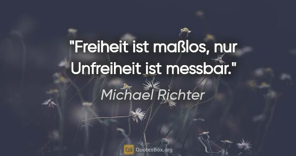 Michael Richter Zitat: "Freiheit ist maßlos, nur Unfreiheit ist messbar."