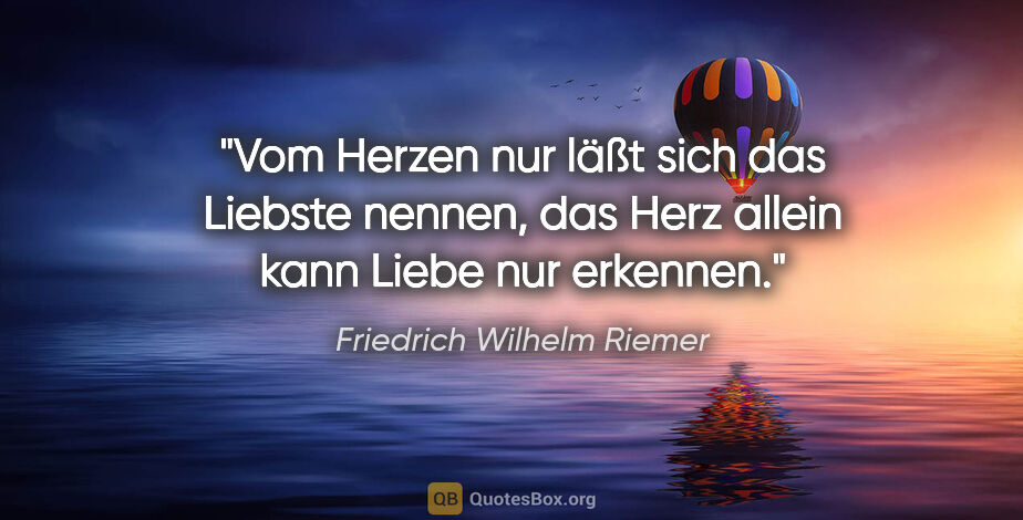 Friedrich Wilhelm Riemer Zitat: "Vom Herzen nur läßt sich das Liebste nennen,
das Herz allein..."