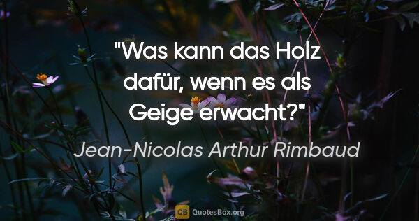 Jean-Nicolas Arthur Rimbaud Zitat: "Was kann das Holz dafür, wenn es als Geige erwacht?"