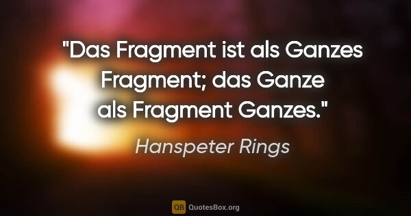 Hanspeter Rings Zitat: "Das Fragment ist als Ganzes Fragment;
das Ganze als Fragment..."