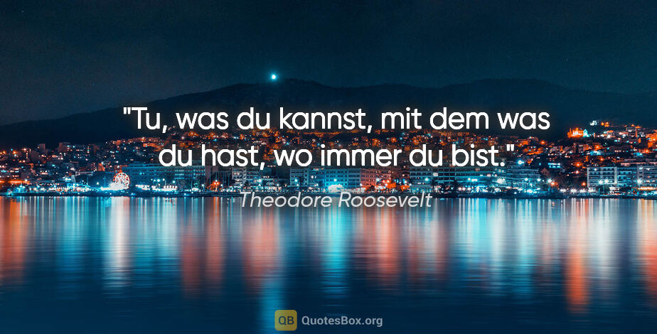 Theodore Roosevelt Zitat: "Tu, was du kannst,

mit dem was du hast,

wo immer du bist."