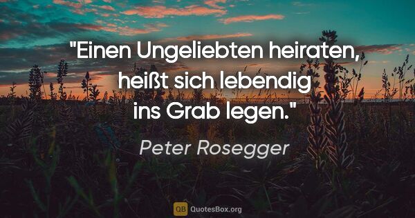 Peter Rosegger Zitat: "Einen Ungeliebten heiraten, heißt sich lebendig ins Grab legen."