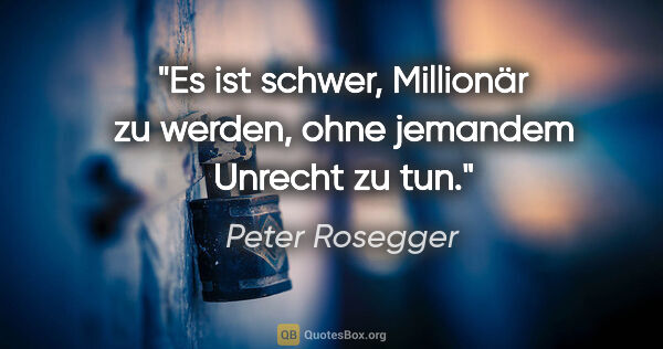 Peter Rosegger Zitat: "Es ist schwer, Millionär zu werden,
ohne jemandem Unrecht zu tun."