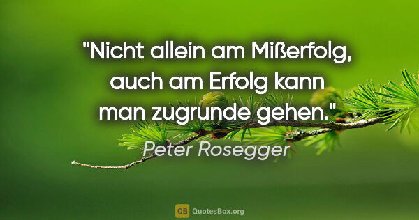 Peter Rosegger Zitat: "Nicht allein am Mißerfolg, auch am Erfolg kann man zugrunde..."