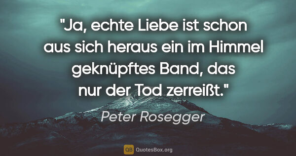 Peter Rosegger Zitat: "Ja, echte Liebe ist schon aus sich heraus ein im Himmel..."