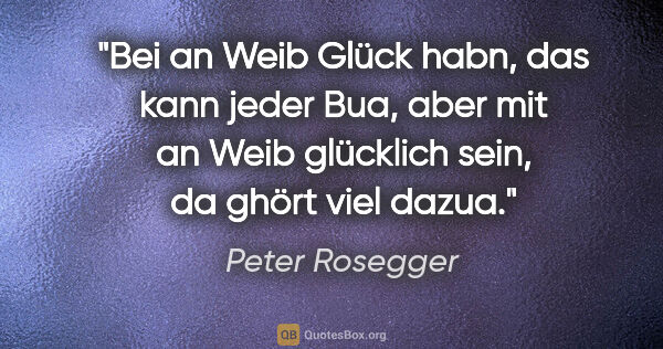 Peter Rosegger Zitat: "Bei an Weib Glück habn, das kann jeder Bua,
aber mit an Weib..."