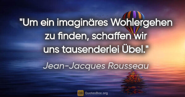 Jean-Jacques Rousseau Zitat: "Um ein imaginäres Wohlergehen zu finden,
schaffen wir uns..."