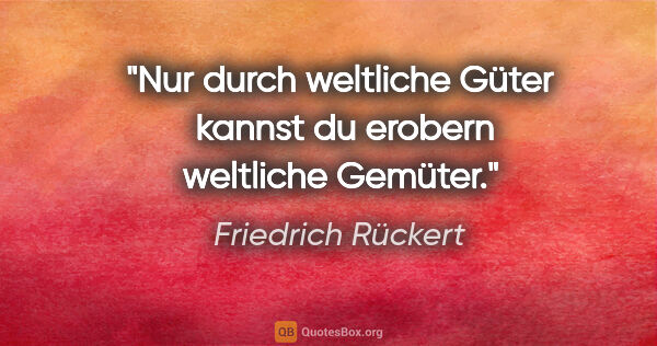 Friedrich Rückert Zitat: "Nur durch weltliche Güter 
kannst du erobern weltliche Gemüter."