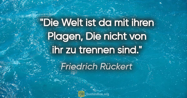 Friedrich Rückert Zitat: "Die Welt ist da mit ihren Plagen,
Die nicht von ihr zu trennen..."