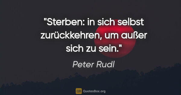 Peter Rudl Zitat: "Sterben: in sich selbst zurückkehren,
um außer sich zu sein."