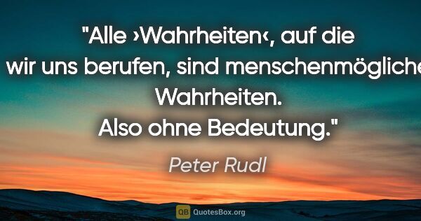 Peter Rudl Zitat: "Alle ›Wahrheiten‹, auf die wir uns berufen, sind..."