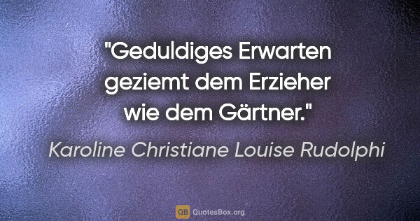 Karoline Christiane Louise Rudolphi Zitat: "Geduldiges Erwarten geziemt dem Erzieher wie dem Gärtner."